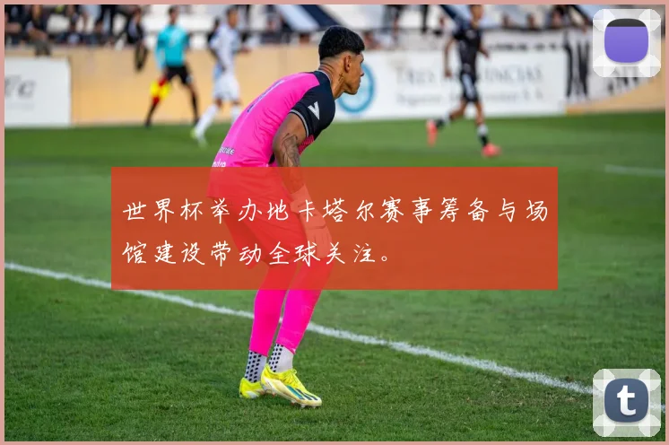 世界杯举办地卡塔尔赛事筹备与场馆建设带动全球关注。