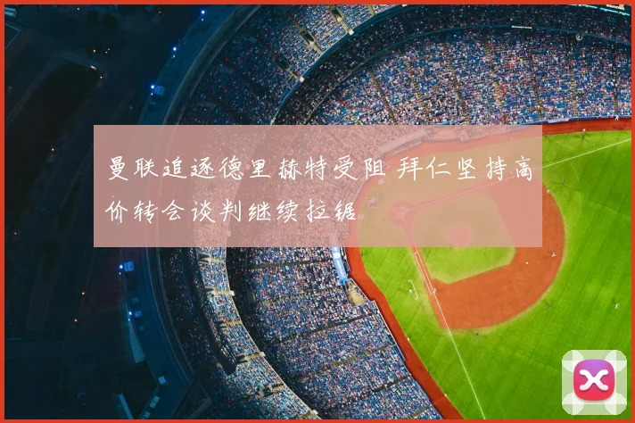 曼联追逐德里赫特受阻 拜仁坚持高价转会谈判继续拉锯