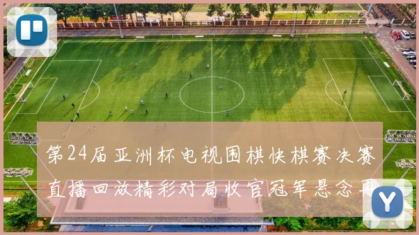 第24届亚洲杯电视围棋快棋赛决赛直播回放精彩对局收官冠军悬念再起