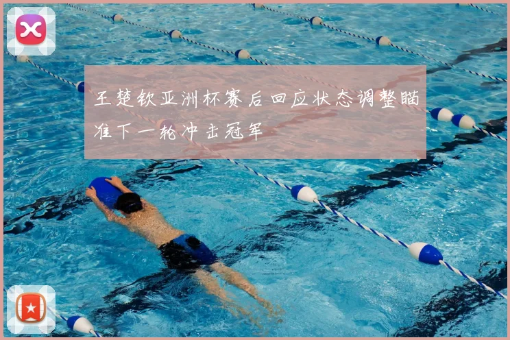 王楚钦亚洲杯赛后回应状态调整瞄准下一轮冲击冠军