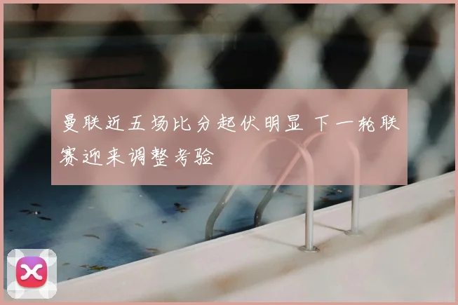 曼联近五场比分起伏明显 下一轮联赛迎来调整考验