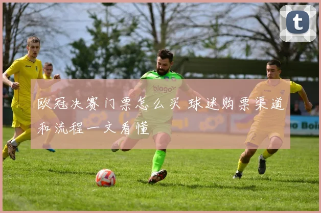 欧冠决赛门票怎么买 球迷购票渠道和流程一文看懂