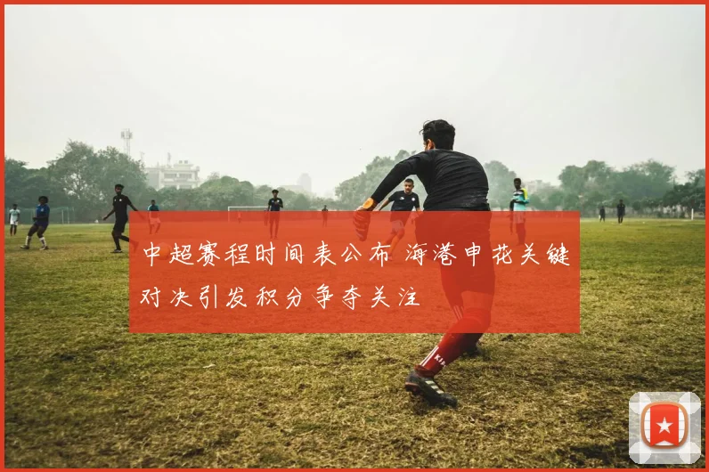 中超赛程时间表公布 海港申花关键对决引发积分争夺关注