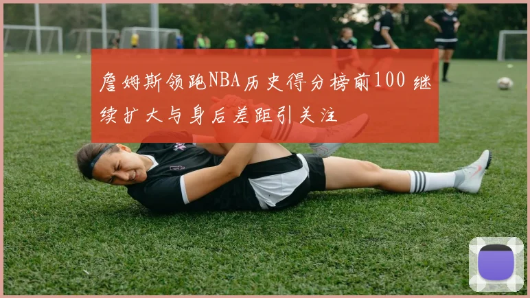 詹姆斯领跑NBA历史得分榜前100 继续扩大与身后差距引关注