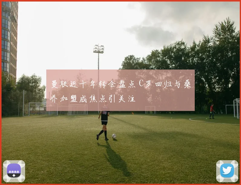 曼联近十年转会盘点 C罗回归与桑乔加盟成焦点引关注