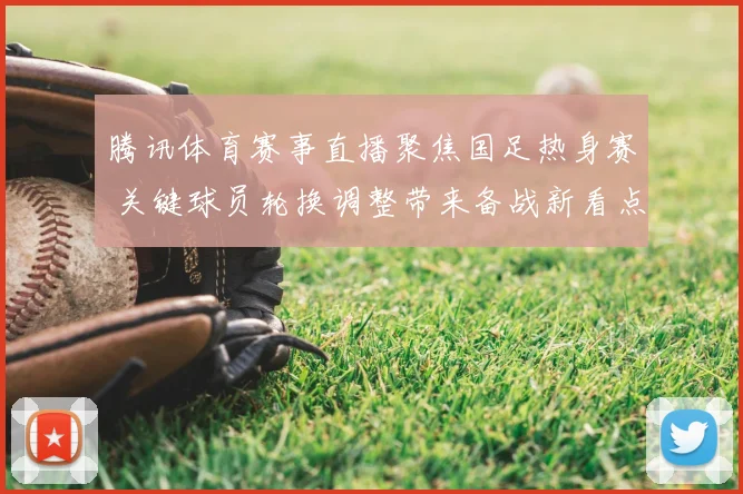 腾讯体育赛事直播聚焦国足热身赛 关键球员轮换调整带来备战新看点