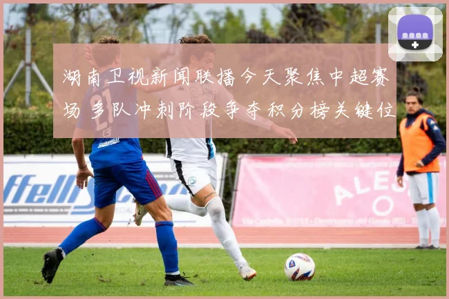 湖南卫视新闻联播今天聚焦中超赛场 多队冲刺阶段争夺积分榜关键位置