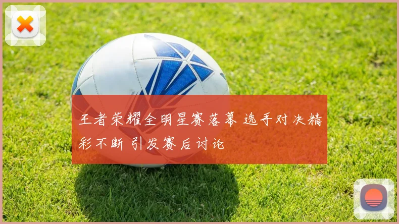 王者荣耀全明星赛落幕 选手对决精彩不断 引发赛后讨论