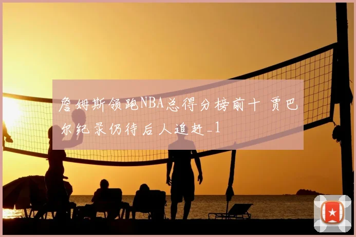 詹姆斯领跑NBA总得分榜前十 贾巴尔纪录仍待后人追赶_1
