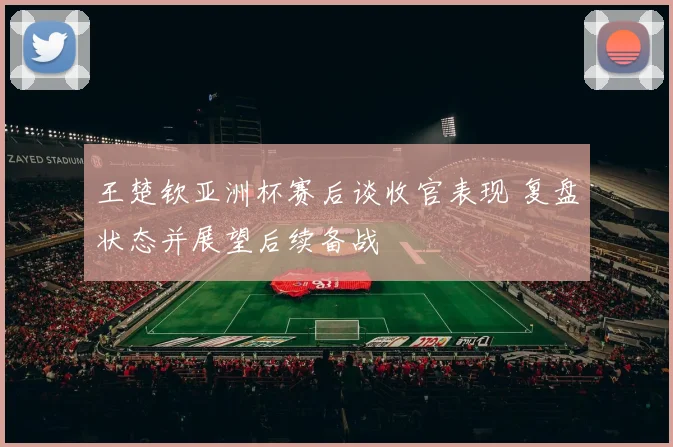 王楚钦亚洲杯赛后谈收官表现 复盘状态并展望后续备战
