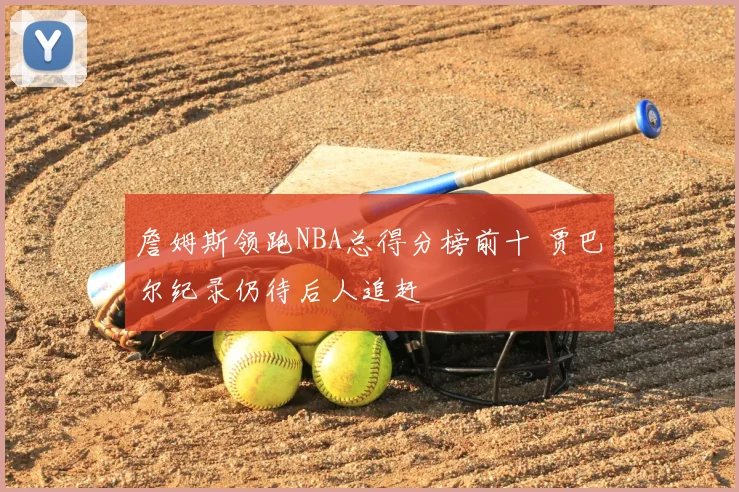 詹姆斯领跑NBA总得分榜前十 贾巴尔纪录仍待后人追赶