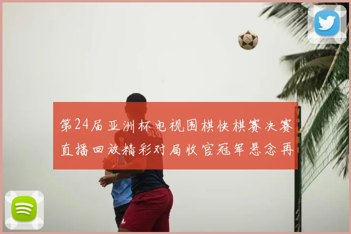 第24届亚洲杯电视围棋快棋赛决赛直播回放精彩对局收官冠军悬念再起