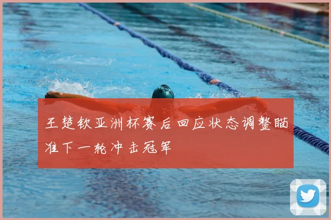 王楚钦亚洲杯赛后回应状态调整瞄准下一轮冲击冠军