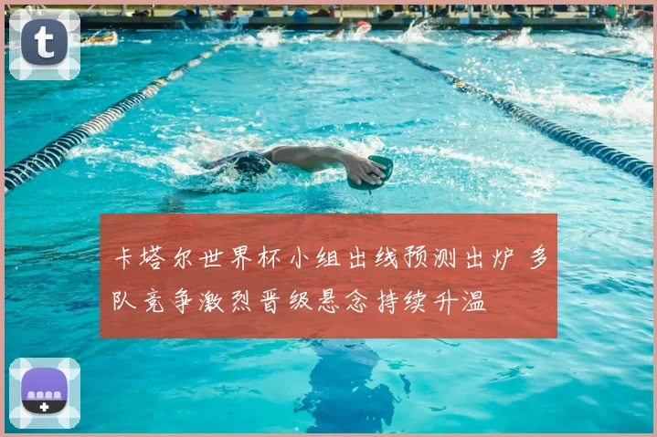 卡塔尔世界杯小组出线预测出炉 多队竞争激烈晋级悬念持续升温