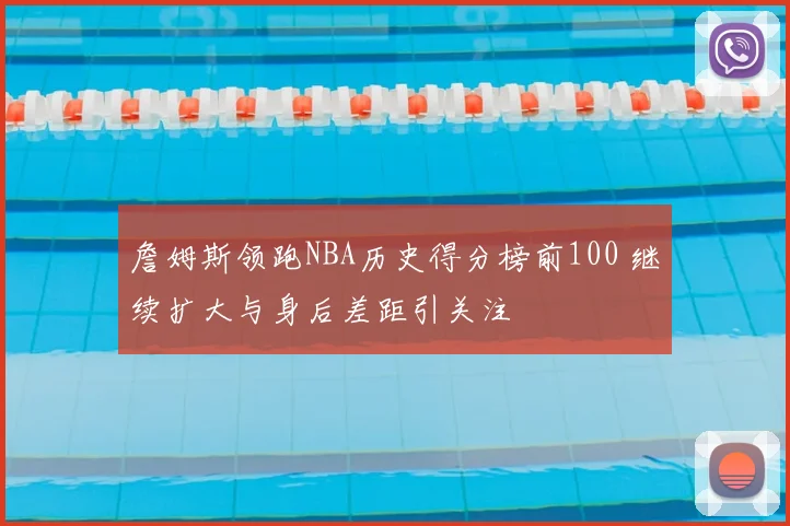 詹姆斯领跑NBA历史得分榜前100 继续扩大与身后差距引关注