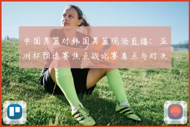 中国男篮对韩国男篮现场直播：亚洲杯预选赛焦点战比赛看点与对决前瞻
