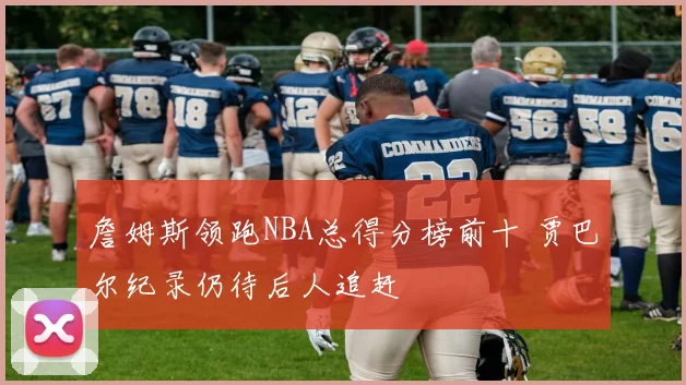 詹姆斯领跑NBA总得分榜前十 贾巴尔纪录仍待后人追赶
