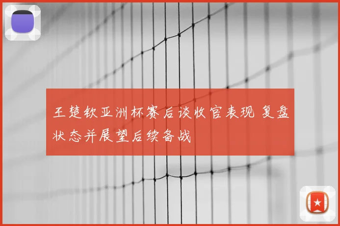 王楚钦亚洲杯赛后谈收官表现 复盘状态并展望后续备战