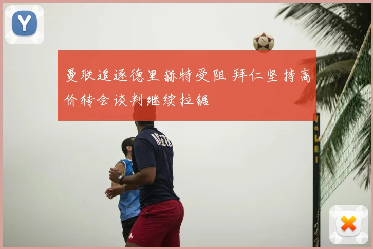 曼联追逐德里赫特受阻 拜仁坚持高价转会谈判继续拉锯