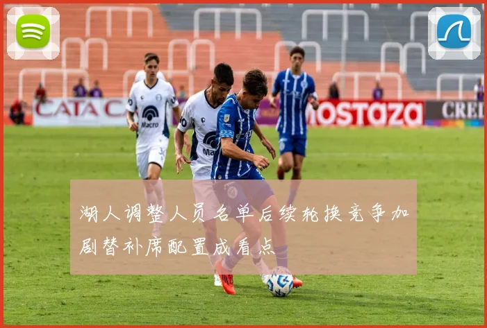 湖人调整人员名单后续轮换竞争加剧替补席配置成看点