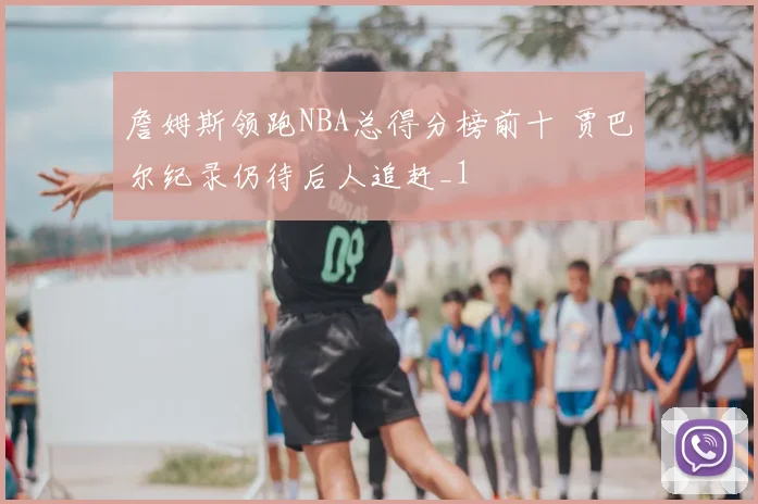 詹姆斯领跑NBA总得分榜前十 贾巴尔纪录仍待后人追赶_1