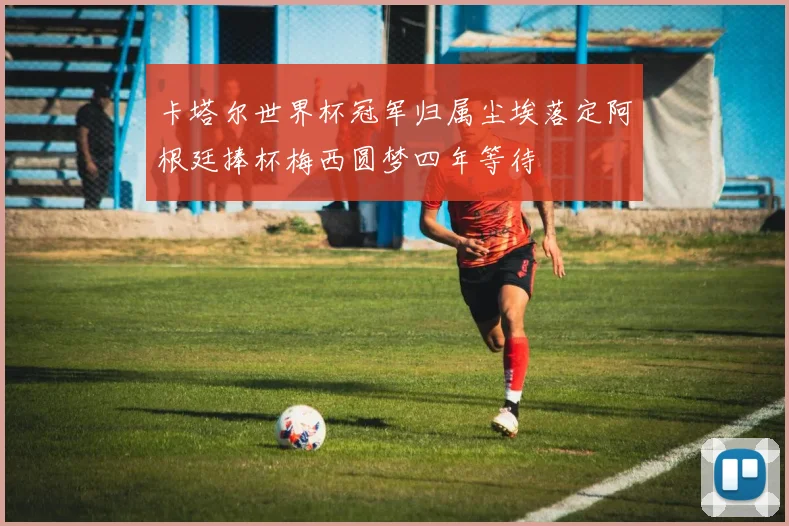 卡塔尔世界杯冠军归属尘埃落定阿根廷捧杯梅西圆梦四年等待