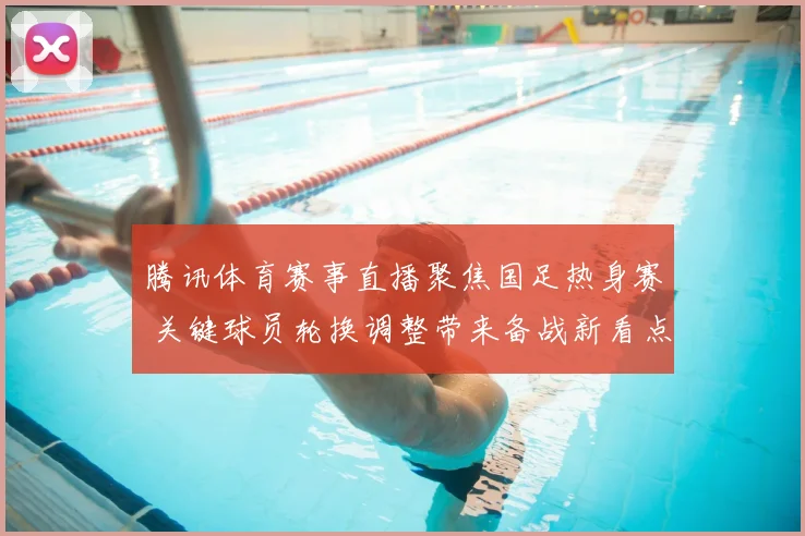 腾讯体育赛事直播聚焦国足热身赛 关键球员轮换调整带来备战新看点