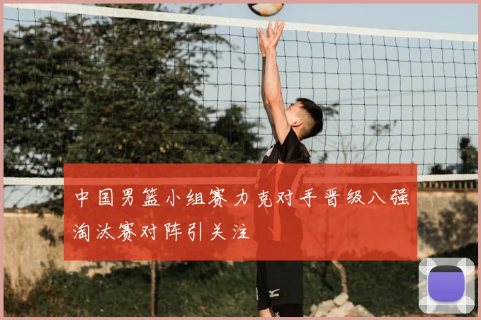 中国男篮小组赛力克对手晋级八强淘汰赛对阵引关注