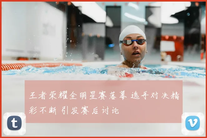 王者荣耀全明星赛落幕 选手对决精彩不断 引发赛后讨论