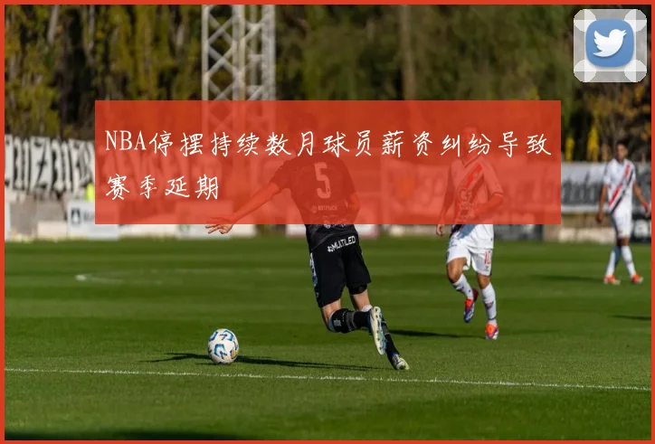 NBA停摆持续数月球员薪资纠纷导致赛季延期