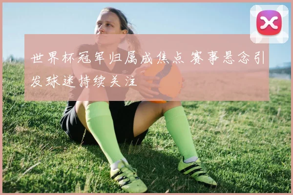 世界杯冠军归属成焦点 赛事悬念引发球迷持续关注