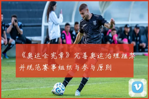《奥运会宪章》完善奥运治理框架并规范赛事组织与参与原则