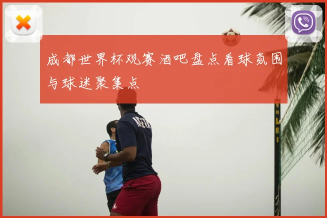 成都世界杯观赛酒吧盘点看球氛围与球迷聚集点